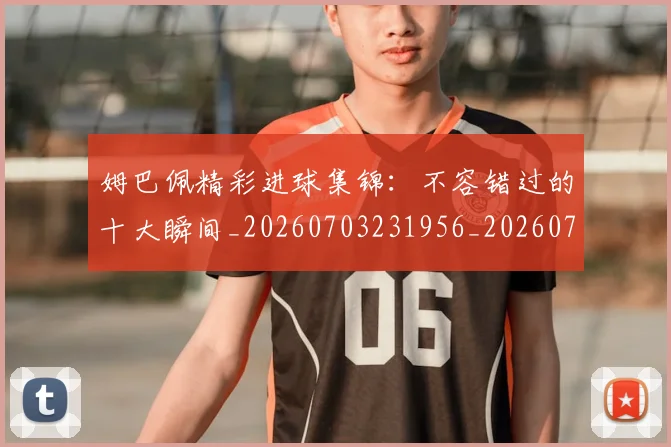 姆巴佩精彩进球集锦:不容错过的十大瞬间_20260703231956_20260720190247