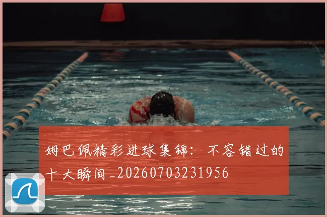 姆巴佩精彩进球集锦：不容错过的十大瞬间_20260703231956