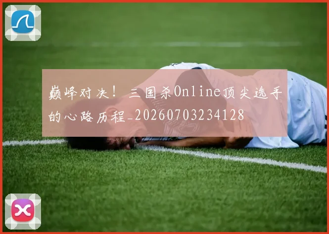巅峰对决！三国杀Online顶尖选手的心路历程_20260703234128