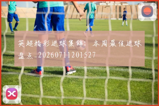 英超精彩进球集锦:本周最佳进球盘点_20260711201527