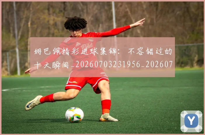 姆巴佩精彩进球集锦：不容错过的十大瞬间_20260703231956_20260720190247