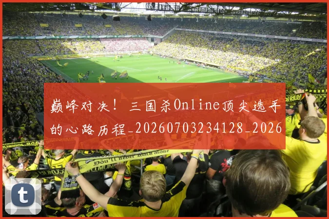 巅峰对决！三国杀Online顶尖选手的心路历程_20260703234128_20260722152351